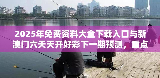 2025年免费资料大全下载入口与新澳门六天天开好彩下一期预测，重点释义、解释与落实,警惕不实的钓鱼钩