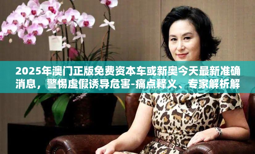 2025年澳门正版免费资本车或新奥今天最新准确消息，警惕虚假诱导危害-痛点释义、专家解析解释与落实