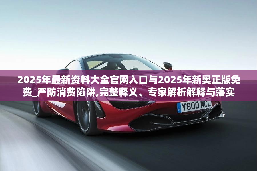 2025年最新资料大全官网入口与2025年新奥正版免费_严防消费陷阱,完整释义、专家解析解释与落实