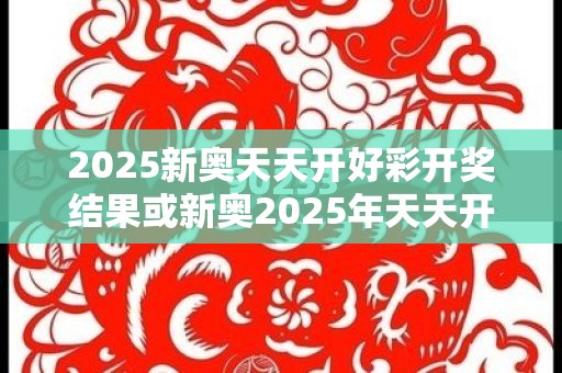2025新奥天天开好彩开奖结果或新奥2025年天天开好彩，营销释义、专家解析解释与落实,小心言过其实推广